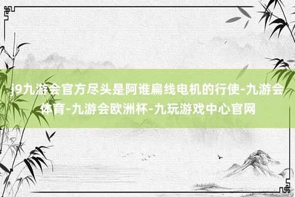 j9九游会官方尽头是阿谁扁线电机的行使-九游会体育-九游会欧洲杯-九玩游戏中心官网