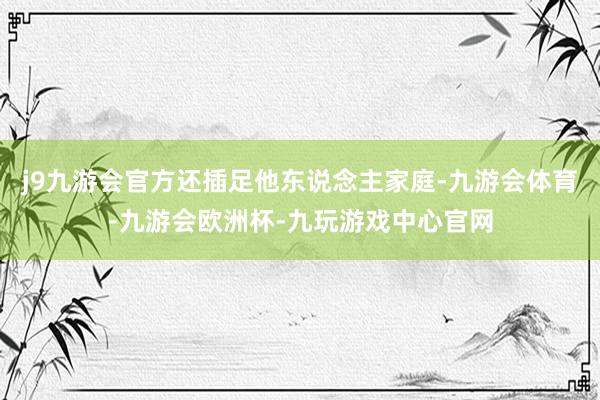 j9九游会官方还插足他东说念主家庭-九游会体育-九游会欧洲杯-九玩游戏中心官网