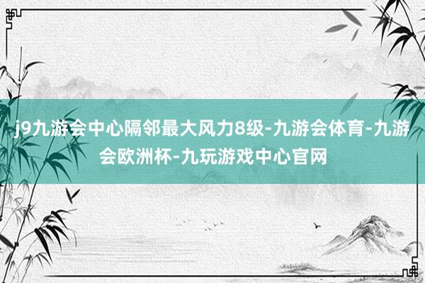 j9九游会中心隔邻最大风力8级-九游会体育-九游会欧洲杯-九玩游戏中心官网