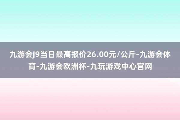 九游会J9当日最高报价26.00元/公斤-九游会体育-九游会欧洲杯-九玩游戏中心官网