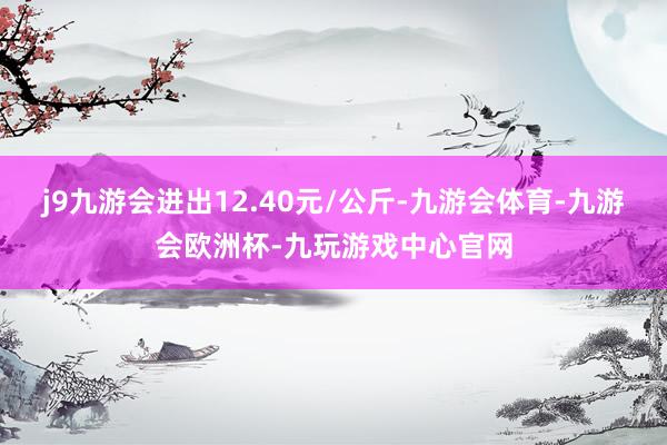 j9九游会进出12.40元/公斤-九游会体育-九游会欧洲杯-九玩游戏中心官网