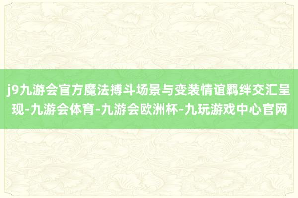 j9九游会官方魔法搏斗场景与变装情谊羁绊交汇呈现-九游会体育-九游会欧洲杯-九玩游戏中心官网