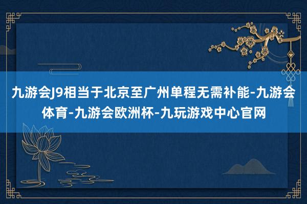九游会J9相当于北京至广州单程无需补能-九游会体育-九游会欧洲杯-九玩游戏中心官网
