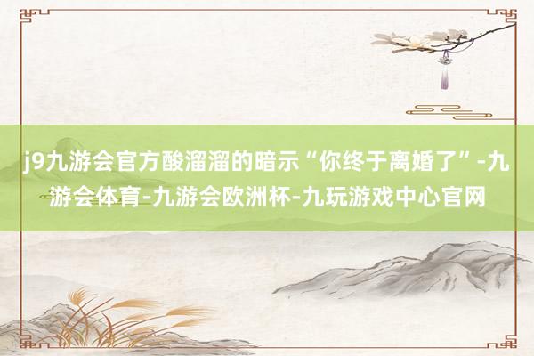 j9九游会官方酸溜溜的暗示“你终于离婚了”-九游会体育-九游会欧洲杯-九玩游戏中心官网