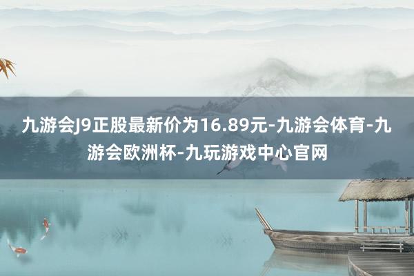 九游会J9正股最新价为16.89元-九游会体育-九游会欧洲杯-九玩游戏中心官网