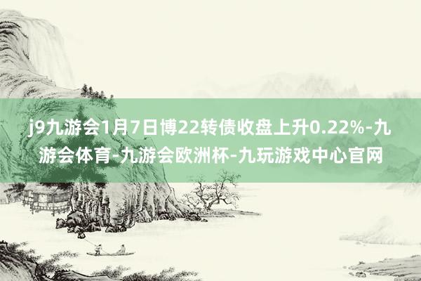 j9九游会1月7日博22转债收盘上升0.22%-九游会体育-九游会欧洲杯-九玩游戏中心官网