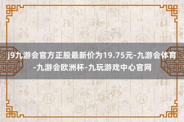 j9九游会官方正股最新价为19.75元-九游会体育-九游会欧洲杯-九玩游戏中心官网