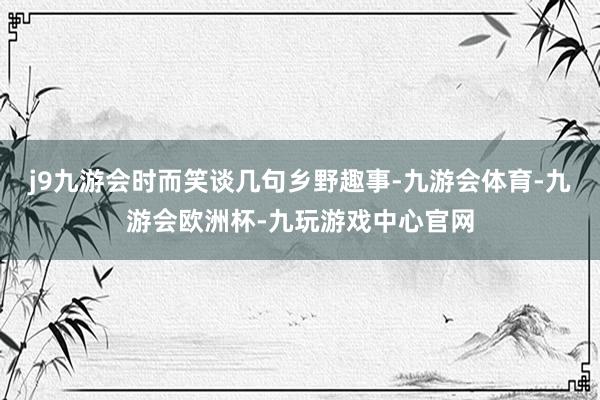 j9九游会时而笑谈几句乡野趣事-九游会体育-九游会欧洲杯-九玩游戏中心官网