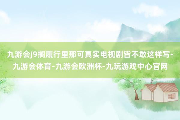九游会J9搁履行里那可真实电视剧皆不敢这样写-九游会体育-九游会欧洲杯-九玩游戏中心官网