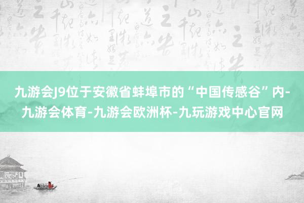 九游会J9位于安徽省蚌埠市的“中国传感谷”内-九游会体育-九游会欧洲杯-九玩游戏中心官网