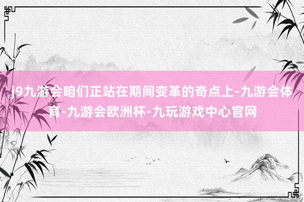j9九游会咱们正站在期间变革的奇点上-九游会体育-九游会欧洲杯-九玩游戏中心官网