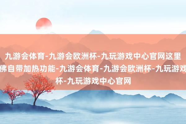 九游会体育-九游会欧洲杯-九玩游戏中心官网这里的空气仿佛自带加热功能-九游会体育-九游会欧洲杯-九玩游戏中心官网