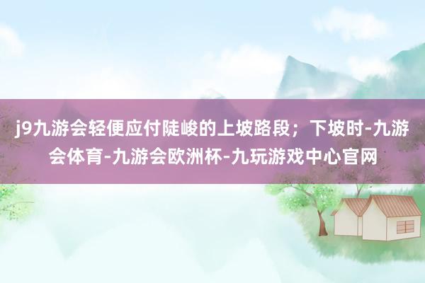 j9九游会轻便应付陡峻的上坡路段；下坡时-九游会体育-九游会欧洲杯-九玩游戏中心官网