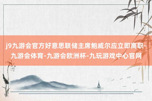 j9九游会官方好意思联储主席鲍威尔应立即离职-九游会体育-九游会欧洲杯-九玩游戏中心官网