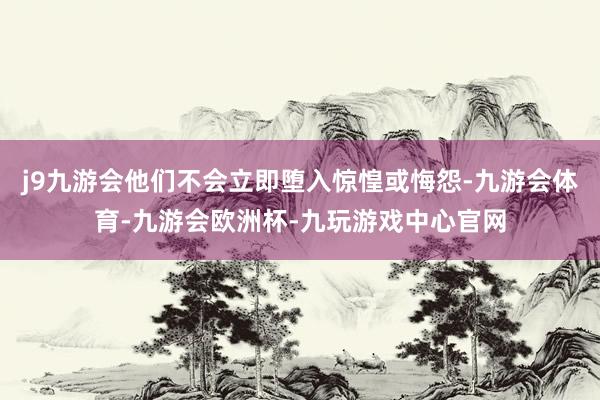 j9九游会他们不会立即堕入惊惶或悔怨-九游会体育-九游会欧洲杯-九玩游戏中心官网