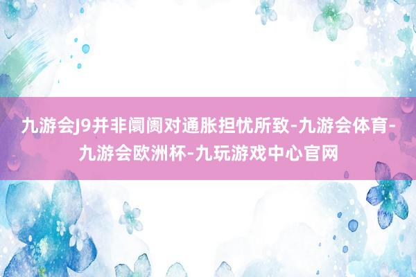 九游会J9并非阛阓对通胀担忧所致-九游会体育-九游会欧洲杯-九玩游戏中心官网