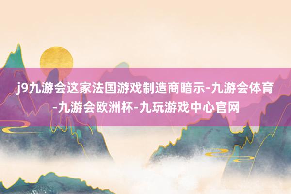 j9九游会　　这家法国游戏制造商暗示-九游会体育-九游会欧洲杯-九玩游戏中心官网