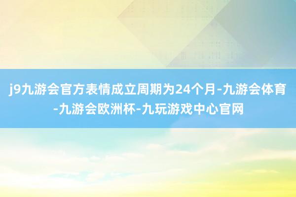 j9九游会官方表情成立周期为24个月-九游会体育-九游会欧洲杯-九玩游戏中心官网