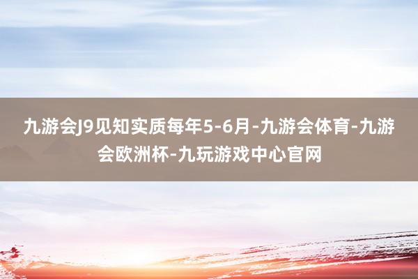 九游会J9见知实质每年5-6月-九游会体育-九游会欧洲杯-九玩游戏中心官网