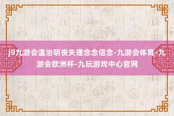 j9九游会温治明丧失理念念信念-九游会体育-九游会欧洲杯-九玩游戏中心官网