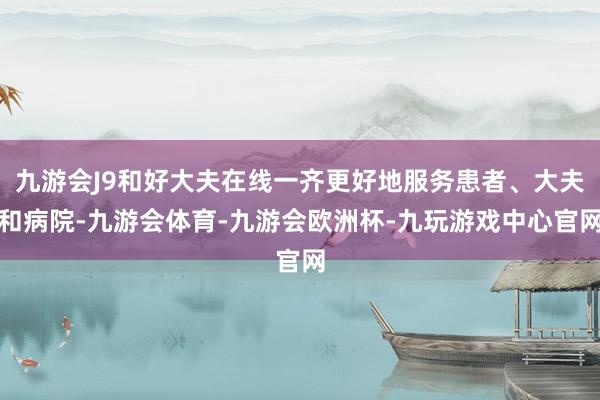九游会J9和好大夫在线一齐更好地服务患者、大夫和病院-九游会体育-九游会欧洲杯-九玩游戏中心官网