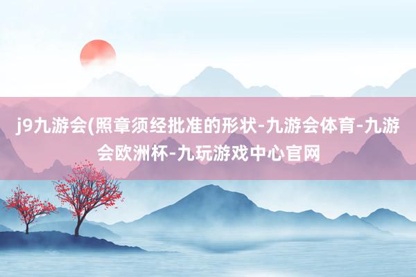 j9九游会(照章须经批准的形状-九游会体育-九游会欧洲杯-九玩游戏中心官网