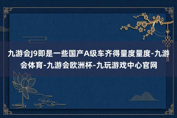 九游会J9即是一些国产A级车齐得量度量度-九游会体育-九游会欧洲杯-九玩游戏中心官网