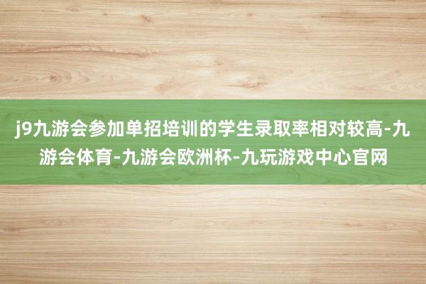 j9九游会参加单招培训的学生录取率相对较高-九游会体育-九游会欧洲杯-九玩游戏中心官网