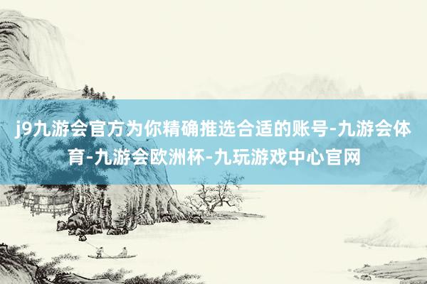 j9九游会官方为你精确推选合适的账号-九游会体育-九游会欧洲杯-九玩游戏中心官网