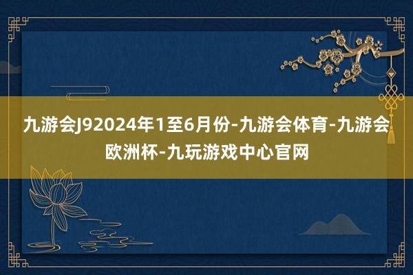 九游会J92024年1至6月份-九游会体育-九游会欧洲杯-九玩游戏中心官网