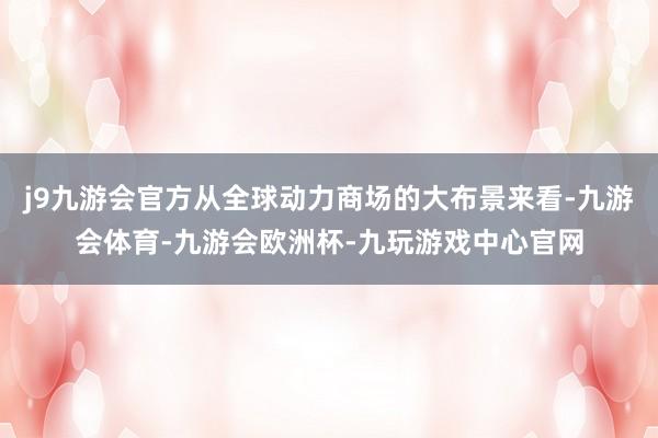 j9九游会官方从全球动力商场的大布景来看-九游会体育-九游会欧洲杯-九玩游戏中心官网