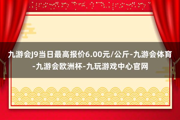 九游会J9当日最高报价6.00元/公斤-九游会体育-九游会欧洲杯-九玩游戏中心官网