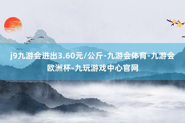 j9九游会进出3.60元/公斤-九游会体育-九游会欧洲杯-九玩游戏中心官网