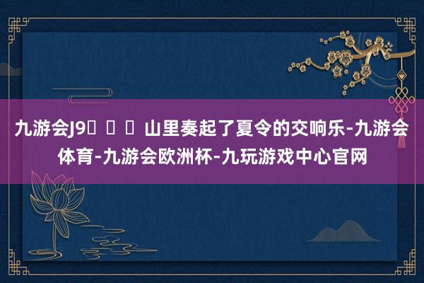 九游会J9	⛰️山里奏起了夏令的交响乐-九游会体育-九游会欧洲杯-九玩游戏中心官网