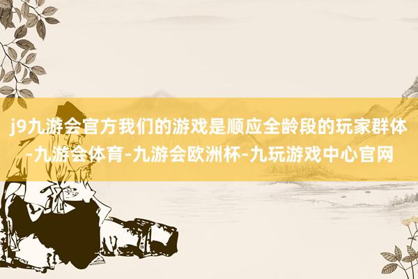j9九游会官方我们的游戏是顺应全龄段的玩家群体-九游会体育-九游会欧洲杯-九玩游戏中心官网