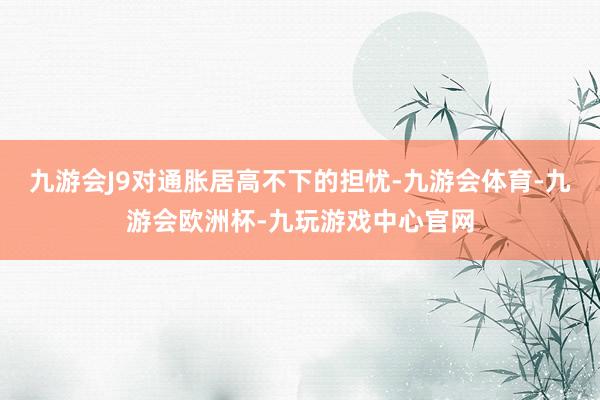 九游会J9对通胀居高不下的担忧-九游会体育-九游会欧洲杯-九玩游戏中心官网