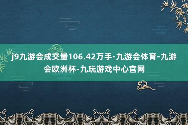 j9九游会成交量106.42万手-九游会体育-九游会欧洲杯-九玩游戏中心官网