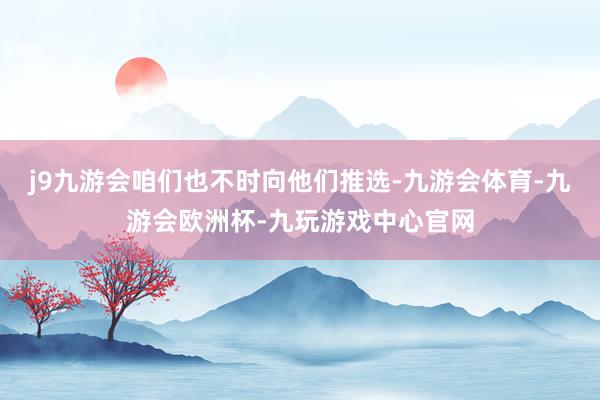 j9九游会咱们也不时向他们推选-九游会体育-九游会欧洲杯-九玩游戏中心官网