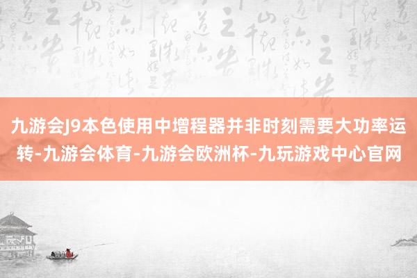 九游会J9本色使用中增程器并非时刻需要大功率运转-九游会体育-九游会欧洲杯-九玩游戏中心官网