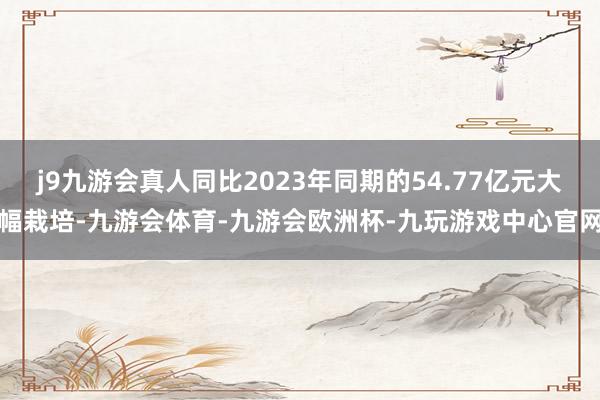 j9九游会真人同比2023年同期的54.77亿元大幅栽培-九游会体育-九游会欧洲杯-九玩游戏中心官网
