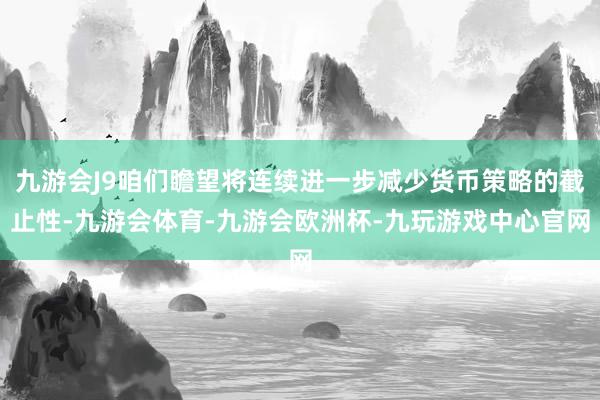 九游会J9咱们瞻望将连续进一步减少货币策略的截止性-九游会体育-九游会欧洲杯-九玩游戏中心官网