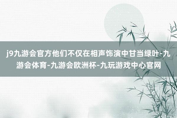 j9九游会官方他们不仅在相声饰演中甘当绿叶-九游会体育-九游会欧洲杯-九玩游戏中心官网