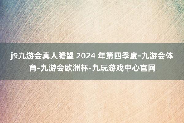 j9九游会真人瞻望 2024 年第四季度-九游会体育-九游会欧洲杯-九玩游戏中心官网