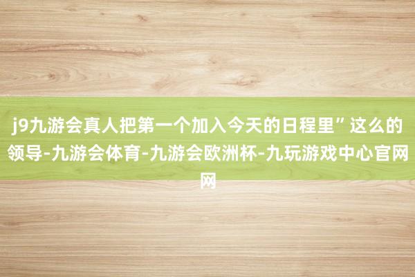 j9九游会真人把第一个加入今天的日程里”这么的领导-九游会体育-九游会欧洲杯-九玩游戏中心官网