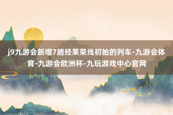 j9九游会新增7趟经莱荣线初始的列车-九游会体育-九游会欧洲杯-九玩游戏中心官网