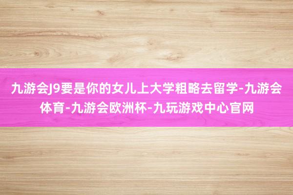 九游会J9要是你的女儿上大学粗略去留学-九游会体育-九游会欧洲杯-九玩游戏中心官网