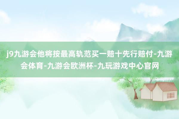 j9九游会他将按最高轨范买一赔十先行赔付-九游会体育-九游会欧洲杯-九玩游戏中心官网