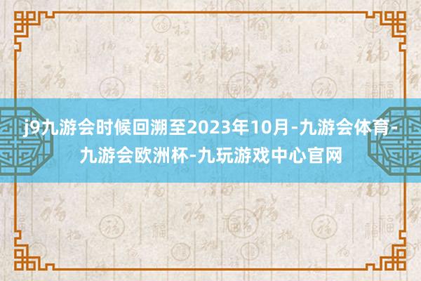 j9九游会时候回溯至2023年10月-九游会体育-九游会欧洲杯-九玩游戏中心官网
