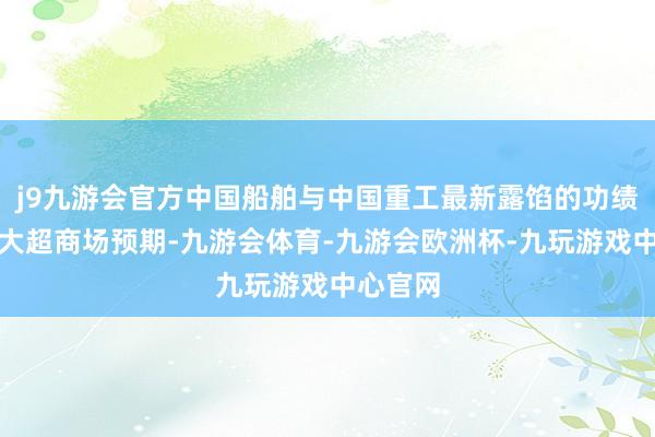 j9九游会官方中国船舶与中国重工最新露馅的功绩预报也大超商场预期-九游会体育-九游会欧洲杯-九玩游戏中心官网