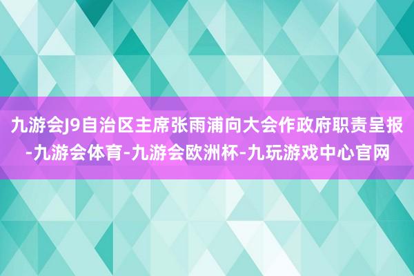 九游会J9自治区主席张雨浦向大会作政府职责呈报-九游会体育-九游会欧洲杯-九玩游戏中心官网